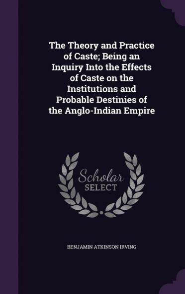The Theory and Practice of Caste; Being an Inquiry Into the Effects of Caste on the Institutions and Probable Destinies of the Anglo-Indian Empire