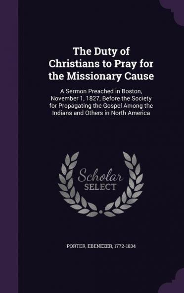 The Duty of Christians to Pray for the Missionary Cause: A Sermon Preached in Boston November 1 1827 Before the Society for Propagating the Gospel Among the Indians and Others in North America
