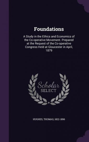 Foundations: A Study in the Ethics and Economics of the Co-operative Movement. Prepared at the Request of the Co-operative Congress Held at Gloucester in April 1879