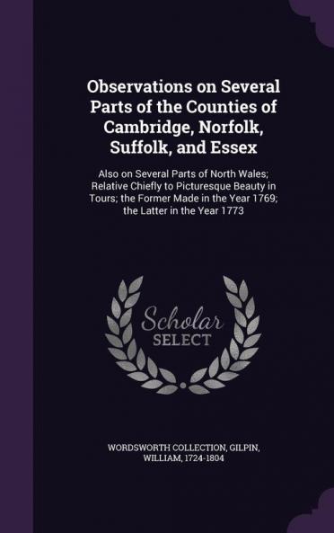 Observations on Several Parts of the Counties of Cambridge Norfolk Suffolk and Essex: Also on Several Parts of North Wales; Relative Chiefly to ... in the Year 1769; the Latter in the Year 1773