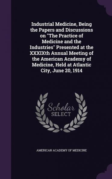Industrial Medicine Being the Papers and Discussions on The Practice of Medicine and the Industries Presented at the XXXIXth Annual Meeting of the American Academy of Medicine Held at Atlantic City June 20 1914