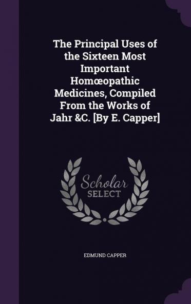 The Principal Uses of the Sixteen Most Important Homoeopathic Medicines Compiled From the Works of Jahr &C. [By E. Capper]