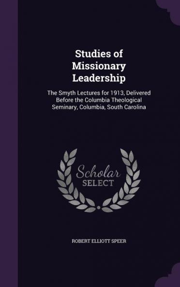 Studies of Missionary Leadership: The Smyth Lectures for 1913 Delivered Before the Columbia Theological Seminary Columbia South Carolina