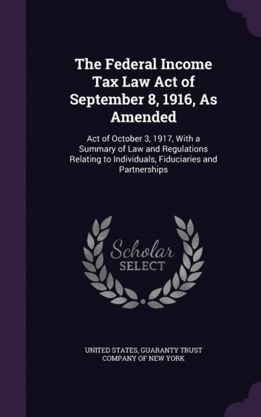 The Federal Income Tax Law Act of September 8 1916 As Amended: Act of October 3 1917 With a Summary of Law and Regulations Relating to Individuals Fiduciaries and Partnerships