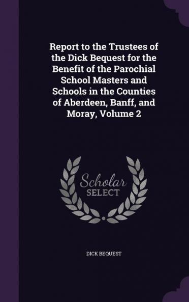 Report to the Trustees of the Dick Bequest for the Benefit of the Parochial School Masters and Schools in the Counties of Aberdeen Banff and Moray Volume 2