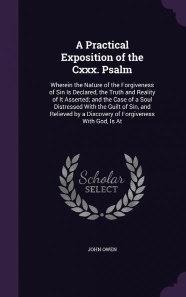 A Practical Exposition of the CXXX. Psalm: Wherein the Nature of the Forgiveness of Sin Is Declared the Truth and Reality of It Asserted; And the ... by a Discovery of Forgiveness with God Is at