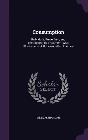 Consumption: Its Nature Prevention and Homoeopathic Treatment With Illustrations of Homoeopathic Practice