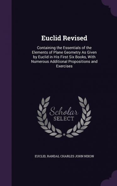 Euclid Revised: Containing the Essentials of the Elements of Plane Geometry As Given by Euclid in His First Six Books With Numerous Additional Propositions and Exercises