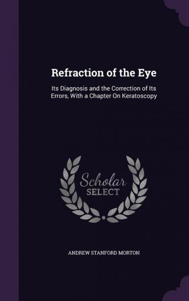 Refraction of the Eye: Its Diagnosis and the Correction of Its Errors With a Chapter On Keratoscopy