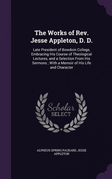 The Works of Rev. Jesse Appleton D. D.: Late President of Bowdoin College Embracing His Course of Theological Lectures and a Selection From His Sermons; With a Memoir of His Life and Character