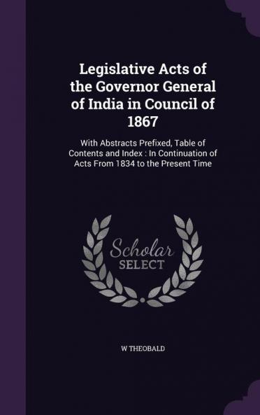 Legislative Acts of the Governor General of India in Council of 1867: With Abstracts Prefixed Table of Contents and Index: In Continuation of Acts From 1834 to the Present Time