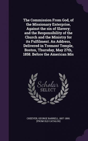 The Commission From God of the Missionary Enterprise Against the sin of Slavery; and the Responsibility of the Church and the Ministry for its Fulfilment. An Address Delivered in Tremont Temple Boston Thursday May 27th 1858. Before the American Mis