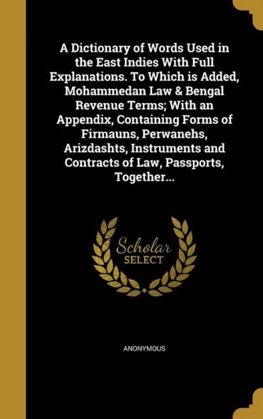 A Dictionary of Words Used in the East Indies With Full Explanations. To Which is Added Mohammedan Law & Bengal Revenue Terms; With an Appendix ... and Contracts of Law Passports Together...