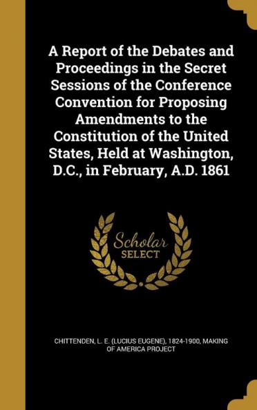A Report of the Debates and Proceedings in the Secret Sessions of the Conference Convention for Proposing Amendments to the Constitution of the United States Held at Washington D.C. in February A.D. 1861