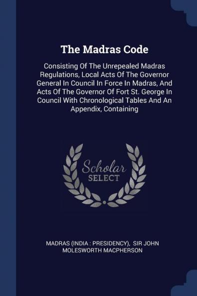 The Madras Code: Consisting Of The Unrepealed Madras Regulations Local Acts Of The Governor General In Council In Force In Madras And Acts Of The ... Tables And An Appendix Containing