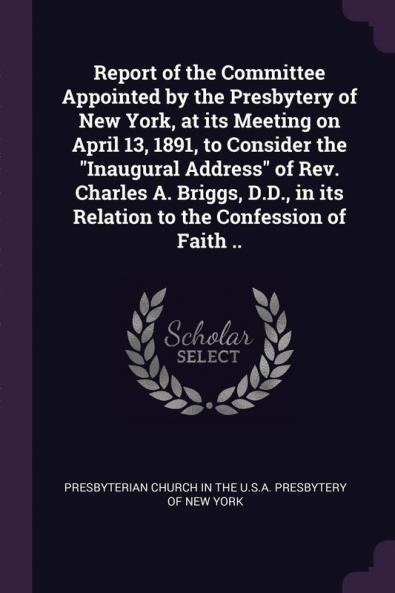 Report of the Committee Appointed by the Presbytery of New York at its Meeting on April 13 1891 to Consider the "Inaugural Address" of Rev. Charles A. Briggs D.D. in its Relation to the Confession of Faith ..