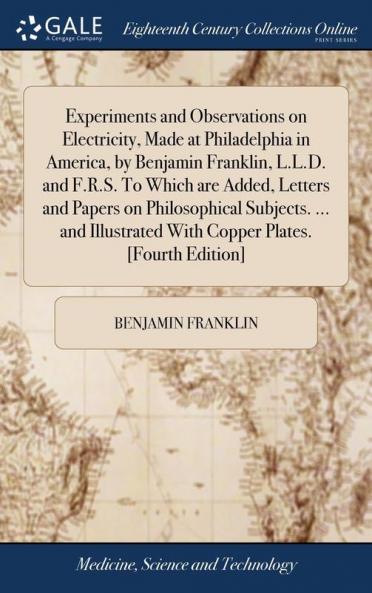 Experiments and Observations on Electricity Made at Philadelphia in America by Benjamin Franklin L.L.D. and F.R.S. To Which are Added Letters and Papers on Philosophical Subjects. ... and Illustrated With Copper Plates. [Fourth Edition]