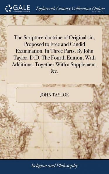 The Scripture-doctrine of Original sin Proposed to Free and Candid Examination. In Three Parts. By John Taylor D.D. The Fourth Edition With Additions. Together With a Supplement &c.