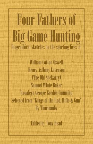 Four Fathers of Big Game Hunting - Biographical Sketches Of The Sporting Lives Of William Cotton Oswell Henry Astbury Leveson Samuel White Baker & Roualeyn George Gordon Cumming