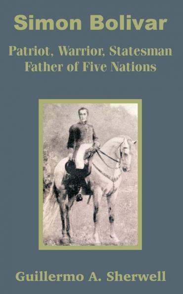 Simon Bolivar: Patriot Warrior Statesman Father of Five Nations