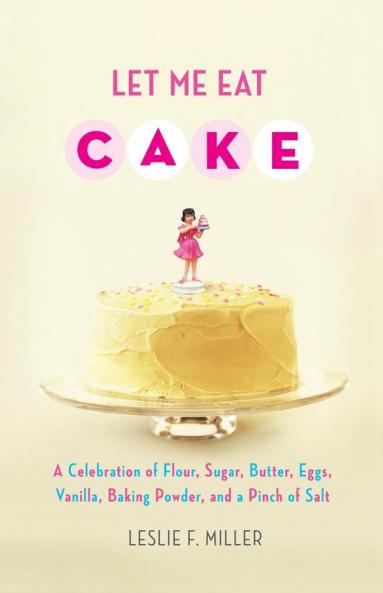 Let Me Eat Cake: A Celebration of Flour Sugar Butter Eggs Vanilla Baking Powder and a Pinch of Salt