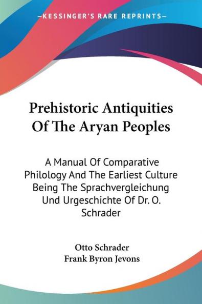 Prehistoric Antiquities of the Aryan Peoples: A Manual of Comparative Philology and the Earliest Culture Being the Sprachvergleichung Und Urgeschichte of Dr. O. Schrader