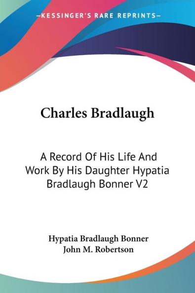 Charles Bradlaugh: A Record of His Life and Work by His Daughter Hypatia Bradlaugh Bonner: A Record Of His Life And Work By His Daughter Hypatia Bradlaugh Bonner V2