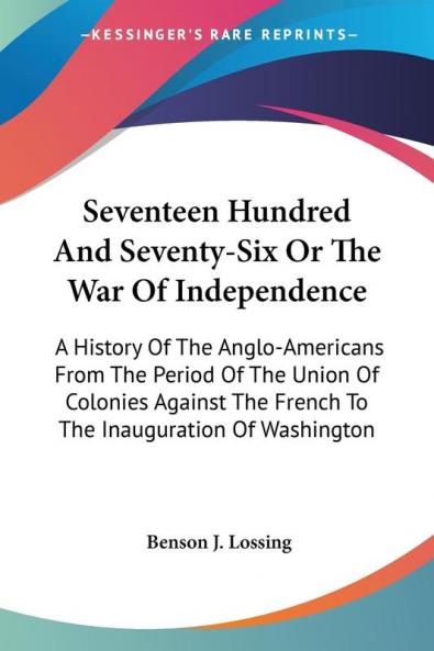 Seventeen Hundred and Seventy-six or the War of Independence: A History of the Anglo-americans from the Period of the Union of Colonies Against the French to the Inauguration of Washington