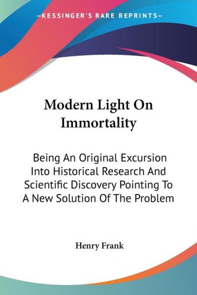 Modern Light on Immortality: Being an Original Excursion into Historical Research and Scientific Discovery Pointing to a New Solution of the Problem