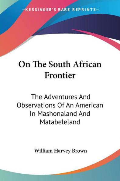 On The South African Frontier: The Adventures And Observations Of An American In Mashonaland And Matabeleland
