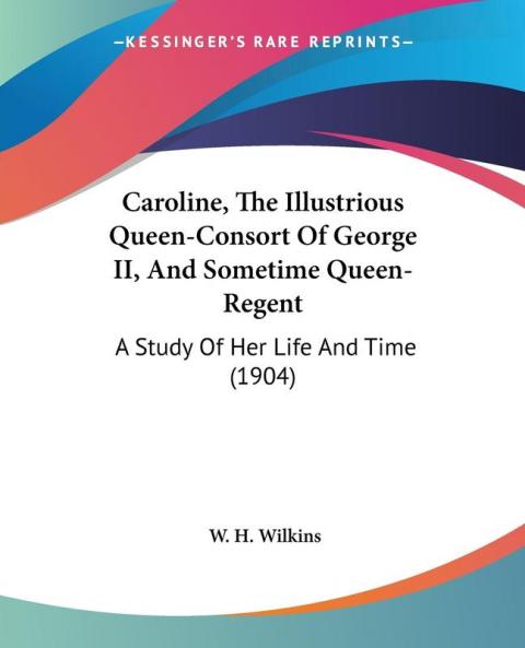 Caroline The Illustrious Queen-Consort Of George II And Sometime Queen-Regent: A Study Of Her Life And Time (1904)