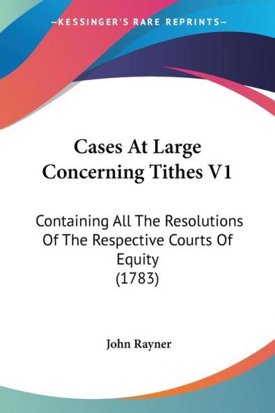 Cases At Large Concerning Tithes V1: Containing All The Resolutions Of The Respective Courts Of Equity (1783)