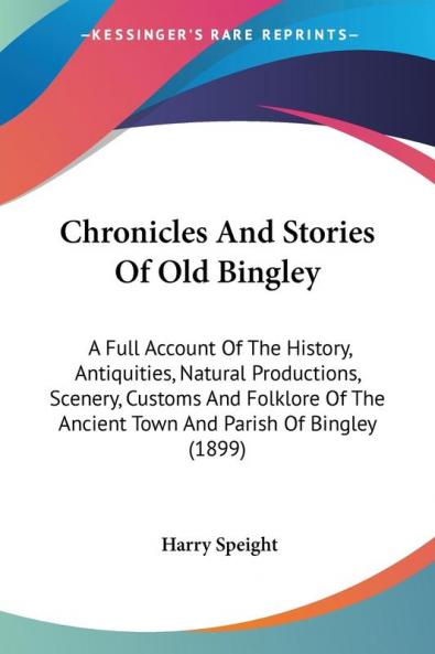 Chronicles and Stories of Old Bingley: A Full Account of the History Antiquities Natural Productions Scenery Customs and Folklore of the Ancient ... The Ancient Town And Parish Of Bingley (1899)