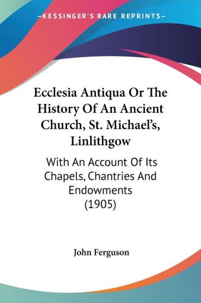 Ecclesia Antiqua Or The History Of An Ancient Church St. Michael's Linlithgow: With An Account Of Its Chapels Chantries And Endowments (1905)