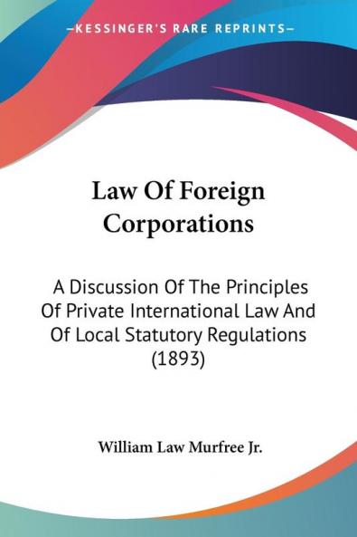 Law Of Foreign Corporations: A Discussion Of The Principles Of Private International Law And Of Local Statutory Regulations (1893)