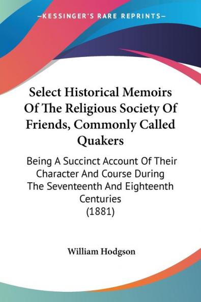 Select Historical Memoirs of the Religious Society of Friends Commonly Called Quakers: Being a Succinct Account of Their Character and Course During ... Seventeenth And Eighteenth Centuries (1881)