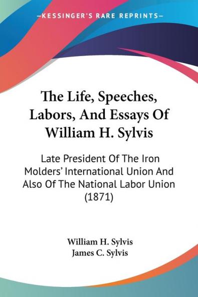 The Life Speeches Labors And Essays Of William H. Sylvis: Late President Of The Iron Molders' International Union And Also Of The National Labor Union (1871)