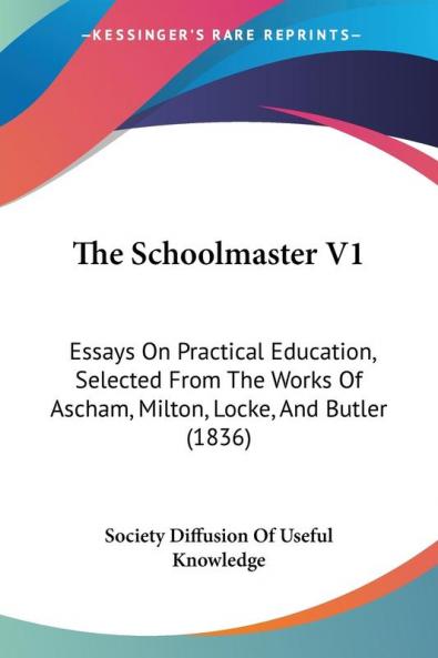 The Schoolmaster V1: Essays On Practical Education Selected From The Works Of Ascham Milton Locke And Butler (1836)