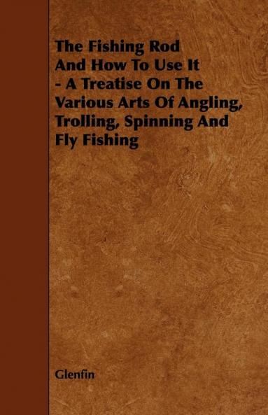 The Fishing Rod And How To Use It - A Treatise On The Various Arts Of Angling Trolling Spinning And Fly Fishing
