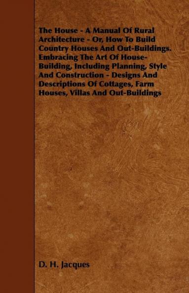 The House - A Manual Of Rural Architecture - Or How To Build Country Houses And Out-Buildings. Embracing The Art Of House-Building Including ... Farm Houses Villas And Out-Buildings