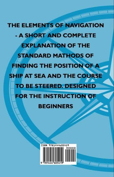 The Elements Of Navigation - A Short And Complete Explanation Of The Standard Mathods Of Finding The Position Of A Ship At Sea And The Course To Be Steered. Designed For The Instruction Of Beginners