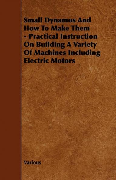 Small Dynamos And How To Make Them - Practical Instruction On Building A Variety Of Machines Including Electric Motors