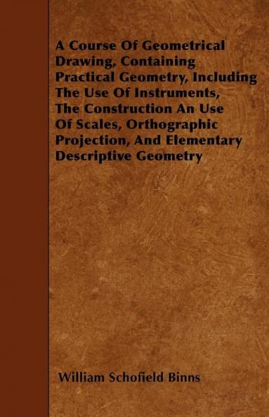 A Course Of Geometrical Drawing Containing Practical Geometry Including The Use Of Instruments The Construction An Use Of Scales Orthographic Projection And Elementary Descriptive Geometry