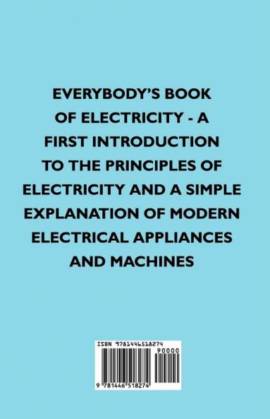 Everybody's Book Of Electricity - A First Introduction To The Principles Of Electricity And A Simple Explanation Of Modern Electrical Appliances And Machines