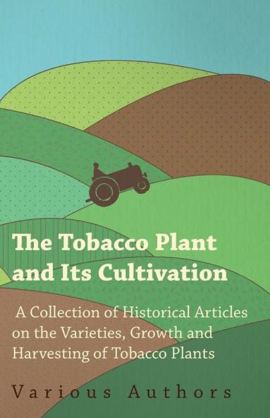 The Tobacco Plant and Its Cultivation - A Collection of Historical Articles on the Varieties Growth and Harvesting of Tobacco Plants
