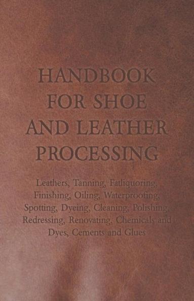 Handbook for Shoe and Leather Processing - Leathers Tanning Fatliquoring Finishing Oiling Waterproofing Spotting Dyeing Cleaning Polishing ... Chemicals and Dyes Cements and Glues