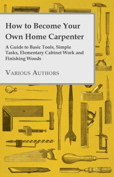 How to Become Your Own Home Carpenter - A Guide to Basic Tools Simple Tasks Elementary Cabinet Work and Finishing Woods