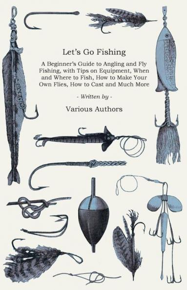 Let's Go Fishing - A Beginner's Guide to Angling and Fly Fishing With Tips on Equipment When and Where to Fish How to Make Your Own Flies How to Cast and Much More