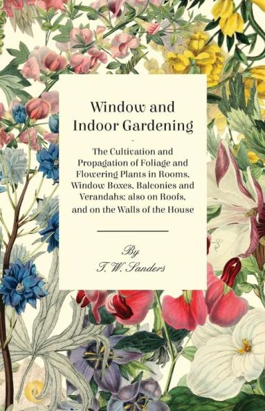 Window and Indoor Gardening - The Cultivation and Propagation of Foliage and Flowering Plants in Rooms Window Boxes Balconies and Verandahs; Also on Roofs and on the Walls of the House