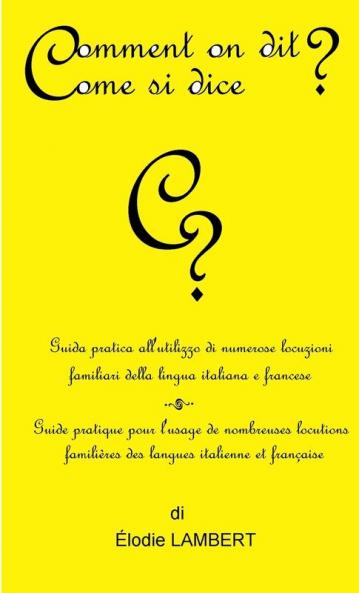 Comment on dit? Come si dice? - Guida pratica all'utilizzo di numerose locuzioni familiari della lingua italiana e francese. Guide pratique pour l'usage de nombreuses locutions famili��res des langues italienne et fran��aise